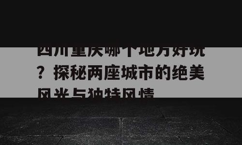 四川重庆哪个地方好玩？探秘两座城市的绝美风光与独特风情