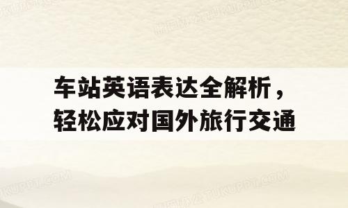 车站英语表达全解析，轻松应对国外旅行交通