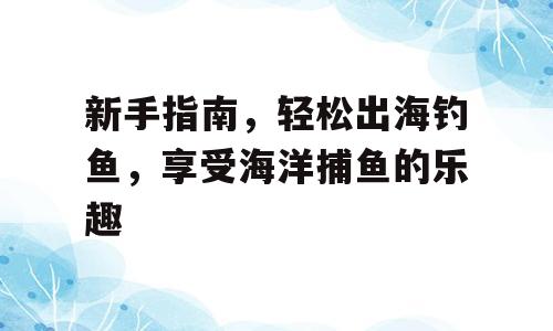 新手指南，轻松出海钓鱼，享受海洋捕鱼的乐趣