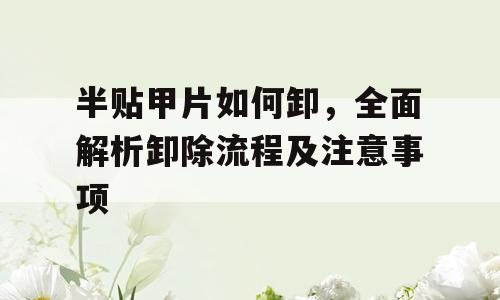 半贴甲片如何卸，全面解析卸除流程及注意事项