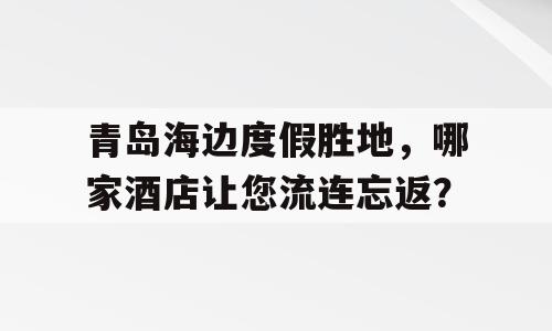 青岛海边度假胜地，哪家酒店让您流连忘返？