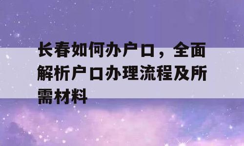 长春如何办户口，全面解析户口办理流程及所需材料