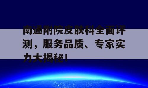 南通附院皮肤科全面评测，服务品质、专家实力大揭秘！