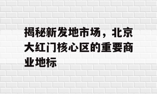 揭秘新发地市场，北京大红门核心区的重要商业地标