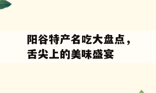 阳谷特产名吃大盘点，舌尖上的美味盛宴
