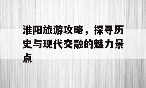 淮阳旅游攻略，探寻历史与现代交融的魅力景点