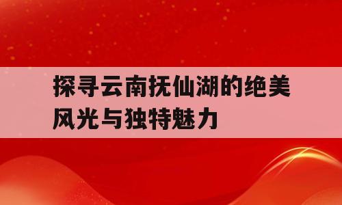 探寻云南抚仙湖的绝美风光与独特魅力
