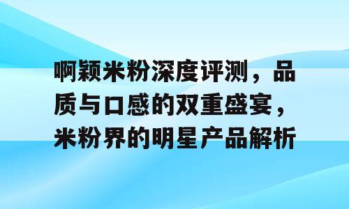 啊颖米粉深度评测，品质与口感的双重盛宴，米粉界的明星产品解析