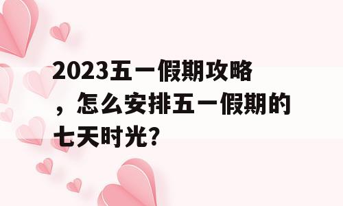 2023五一假期攻略，怎么安排五一假期的七天时光？