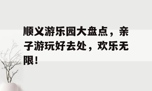 顺义游乐园大盘点，亲子游玩好去处，欢乐无限！