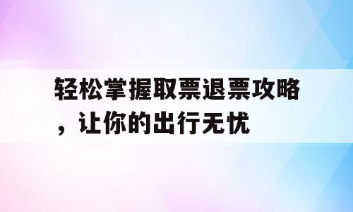 轻松掌握取票退票攻略，让你的出行无忧