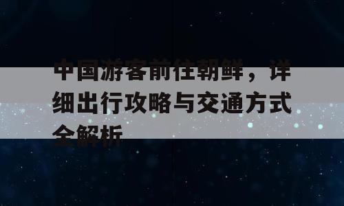中国游客前往朝鲜，详细出行攻略与交通方式全解析