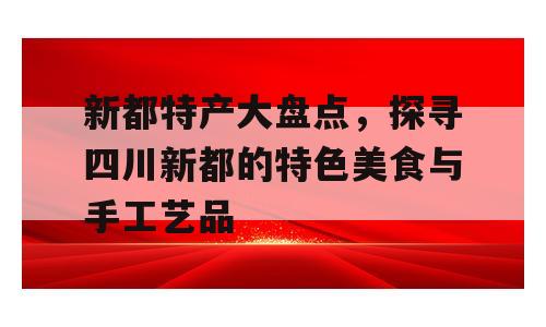新都特产大盘点，探寻四川新都的特色美食与手工艺品