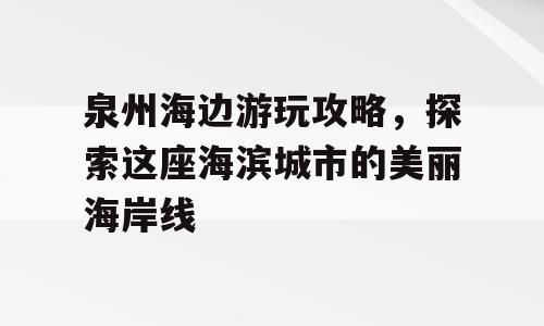 泉州海边游玩攻略，探索这座海滨城市的美丽海岸线