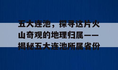 五大连池，探寻这片火山奇观的地理归属——揭秘五大连池所属省份