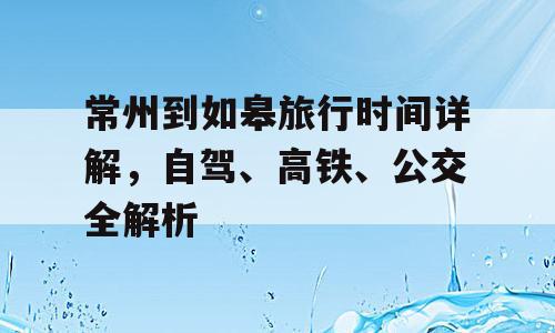 常州到如皋旅行时间详解，自驾、高铁、公交全解析