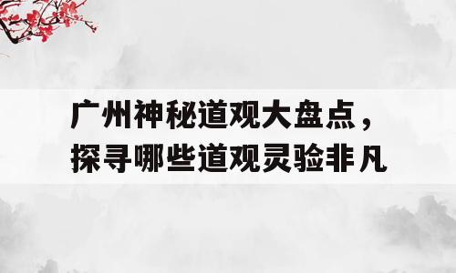 广州神秘道观大盘点，探寻哪些道观灵验非凡