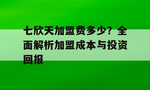 七欣天加盟费多少？全面解析加盟成本与投资回报