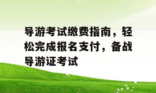导游考试缴费指南，轻松完成报名支付，备战导游证考试