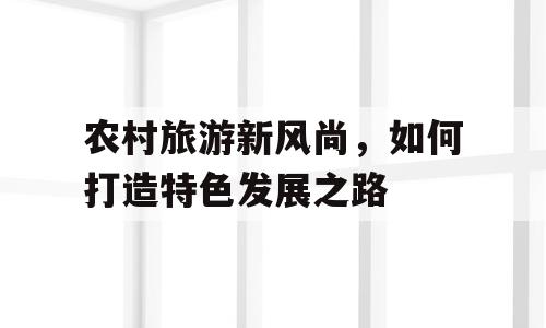 农村旅游新风尚，如何打造特色发展之路