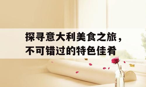 探寻意大利美食之旅，不可错过的特色佳肴
