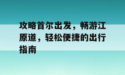 攻略首尔出发，畅游江原道，轻松便捷的出行指南