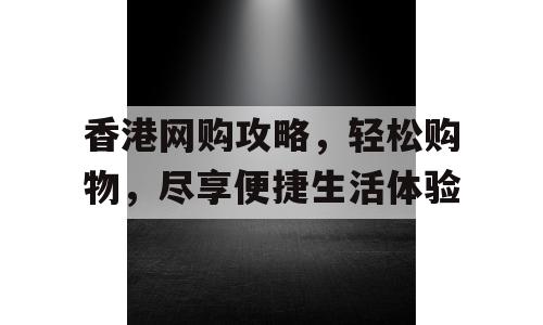 香港网购攻略，轻松购物，尽享便捷生活体验