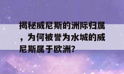 揭秘威尼斯的洲际归属，为何被誉为水城的威尼斯属于欧洲？