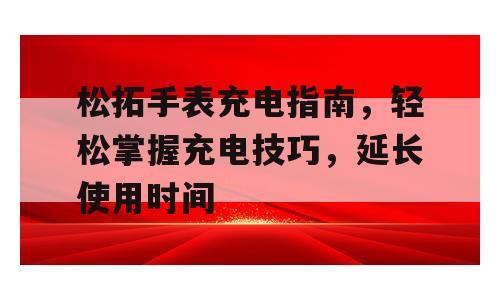 松拓手表充电指南，轻松掌握充电技巧，延长使用时间