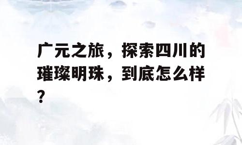 广元之旅，探索四川的璀璨明珠，到底怎么样？