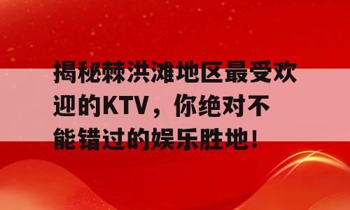 揭秘棘洪滩地区最受欢迎的KTV，你绝对不能错过的娱乐胜地！