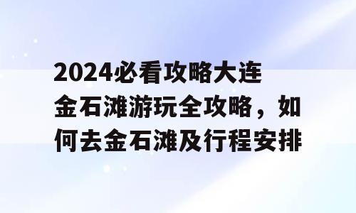 2024必看攻略大连金石滩游玩全攻略，如何去金石滩及行程安排