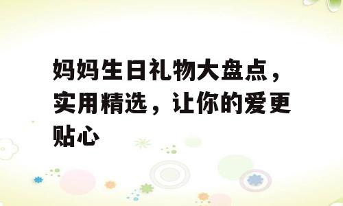 妈妈生日礼物大盘点，实用精选，让你的爱更贴心