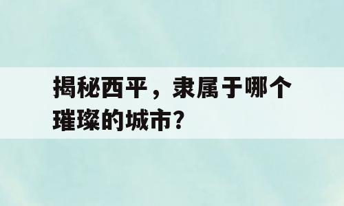 揭秘西平，隶属于哪个璀璨的城市？