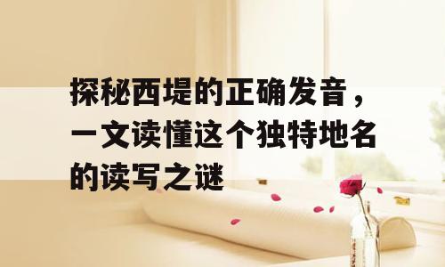探秘西堤的正确发音，一文读懂这个独特地名的读写之谜
