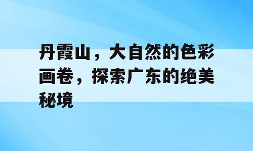 丹霞山，大自然的色彩画卷，探索广东的绝美秘境