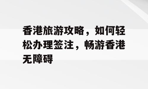 香港旅游攻略，如何轻松办理签注，畅游香港无障碍
