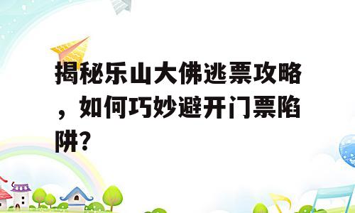 揭秘乐山大佛逃票攻略，如何巧妙避开门票陷阱？