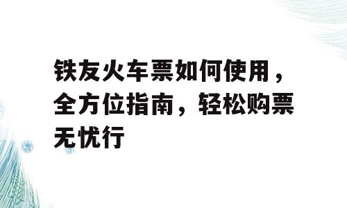 铁友火车票如何使用，全方位指南，轻松购票无忧行