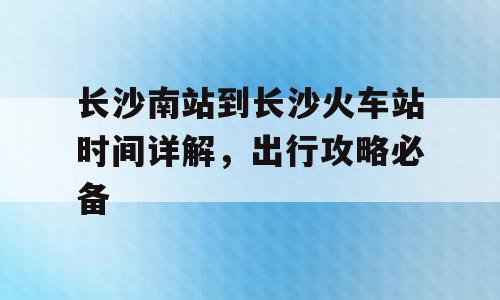 长沙南站到长沙火车站时间详解，出行攻略必备