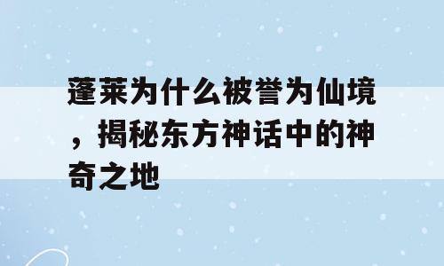 蓬莱为什么被誉为仙境，揭秘东方神话中的神奇之地