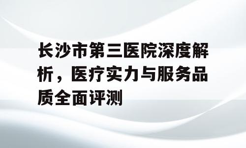 长沙市第三医院深度解析，医疗实力与服务品质全面评测
