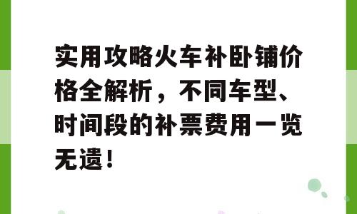实用攻略火车补卧铺价格全解析，不同车型、时间段的补票费用一览无遗！