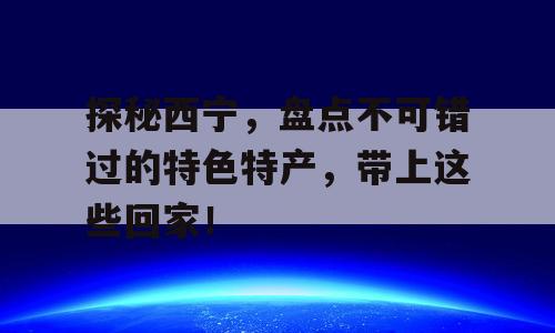 探秘西宁，盘点不可错过的特色特产，带上这些回家！