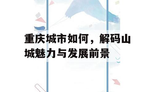 重庆城市如何，解码山城魅力与发展前景