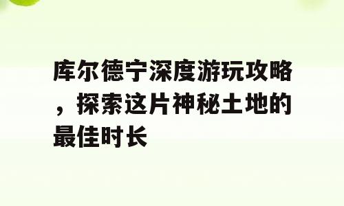 库尔德宁深度游玩攻略，探索这片神秘土地的最佳时长