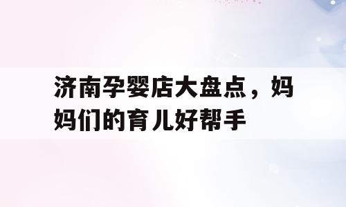 济南孕婴店大盘点，妈妈们的育儿好帮手