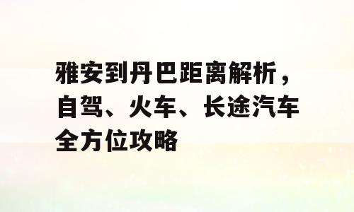 雅安到丹巴距离解析，自驾、火车、长途汽车全方位攻略