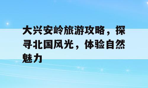 大兴安岭旅游攻略，探寻北国风光，体验自然魅力