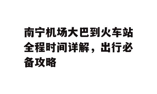 南宁机场大巴到火车站全程时间详解，出行必备攻略